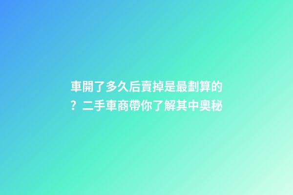 車開了多久后賣掉是最劃算的？二手車商帶你了解其中奧秘